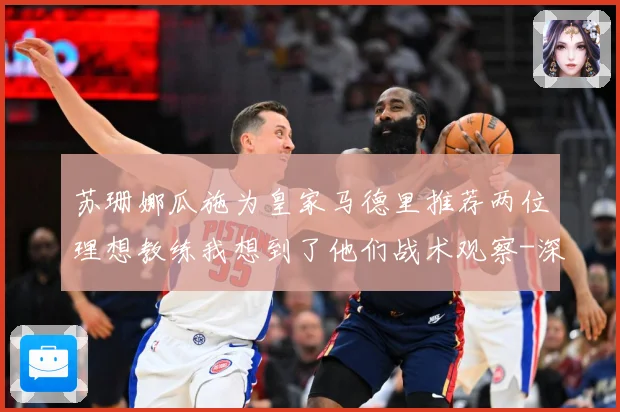 苏珊娜瓜施为皇家马德里推荐两位理想教练我想到了他们战术观察-深度解析