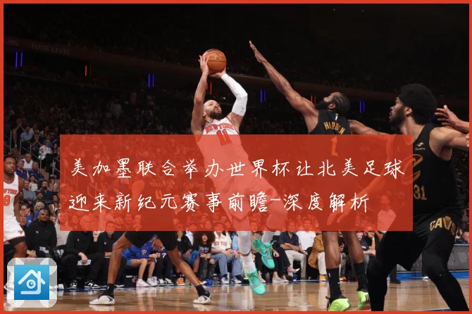 美加墨联合举办世界杯让北美足球迎来新纪元赛事前瞻-深度解析