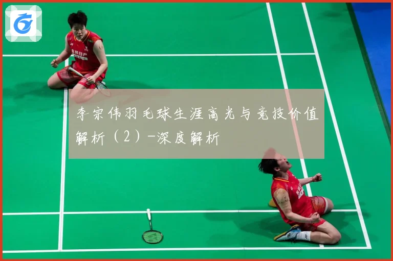 李宗伟羽毛球生涯高光与竞技价值解析（2）-深度解析