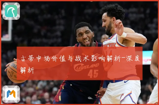古蒂中场价值与战术影响解析-深度解析