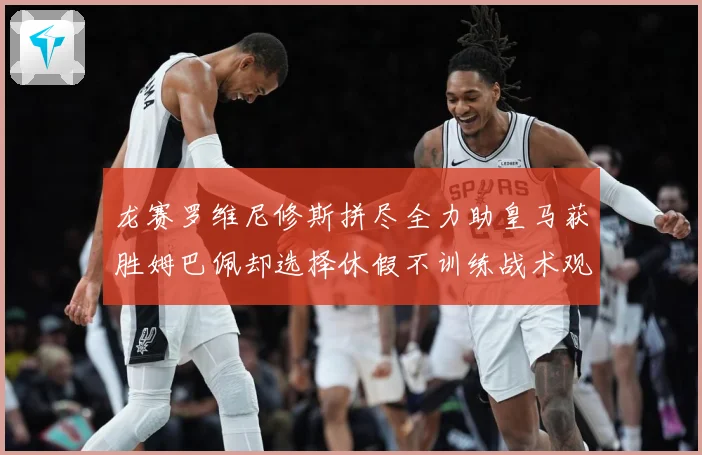 龙赛罗维尼修斯拼尽全力助皇马获胜姆巴佩却选择休假不训练战术观察-深度解析