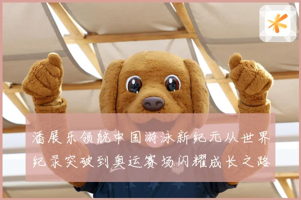 潘展乐领航中国游泳新纪元从世界纪录突破到奥运赛场闪耀成长之路解析-深度解析