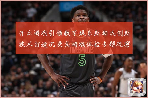 开云游戏引领数字娱乐新潮流创新技术打造沉浸式游戏体验专题观察-深度解析